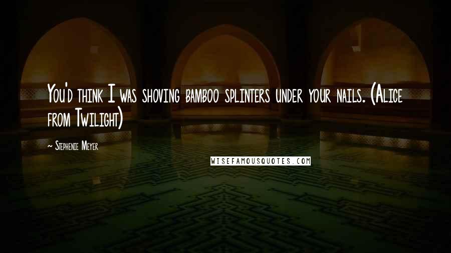 Stephenie Meyer Quotes: You'd think I was shoving bamboo splinters under your nails. (Alice from Twilight)