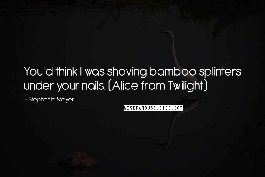 Stephenie Meyer Quotes: You'd think I was shoving bamboo splinters under your nails. (Alice from Twilight)