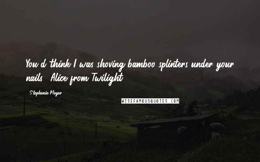 Stephenie Meyer Quotes: You'd think I was shoving bamboo splinters under your nails. (Alice from Twilight)