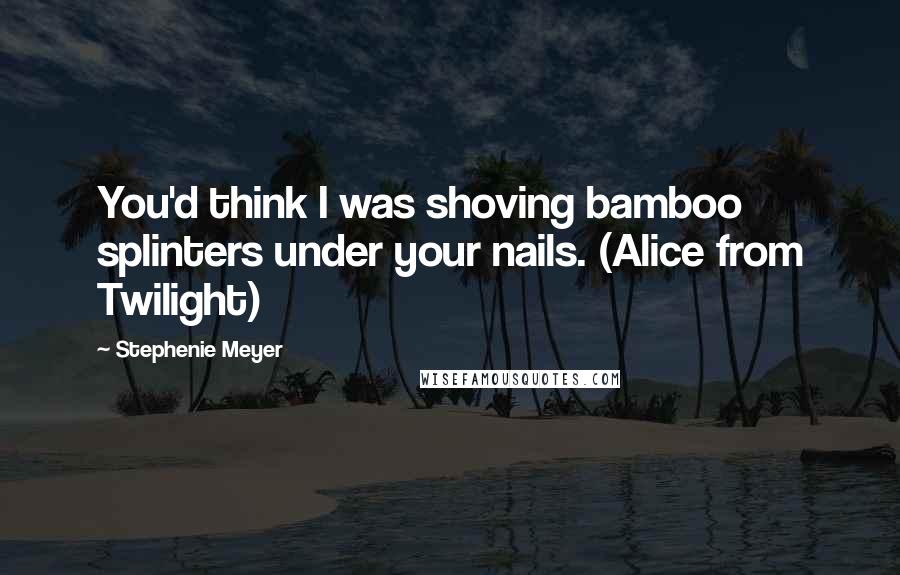 Stephenie Meyer Quotes: You'd think I was shoving bamboo splinters under your nails. (Alice from Twilight)