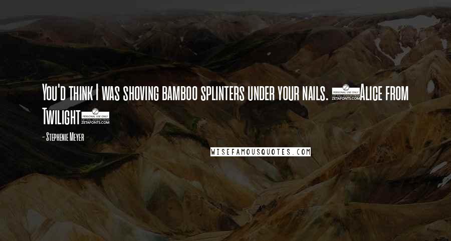 Stephenie Meyer Quotes: You'd think I was shoving bamboo splinters under your nails. (Alice from Twilight)