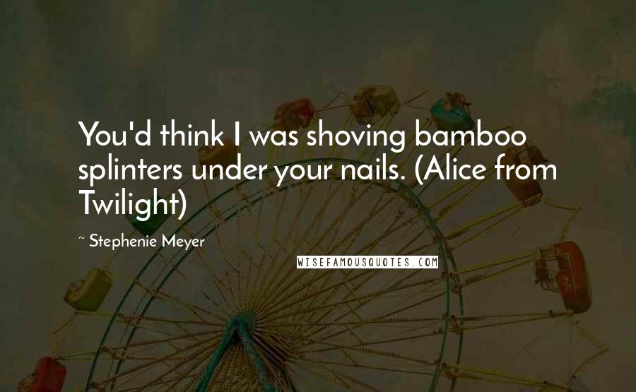 Stephenie Meyer Quotes: You'd think I was shoving bamboo splinters under your nails. (Alice from Twilight)