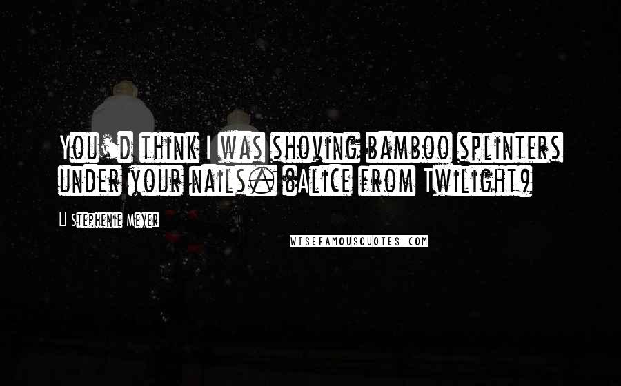 Stephenie Meyer Quotes: You'd think I was shoving bamboo splinters under your nails. (Alice from Twilight)