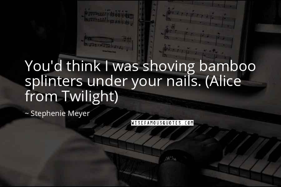Stephenie Meyer Quotes: You'd think I was shoving bamboo splinters under your nails. (Alice from Twilight)
