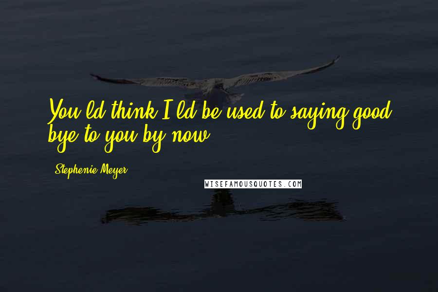 Stephenie Meyer Quotes: You'ld think I'ld be used to saying good bye to you by now.