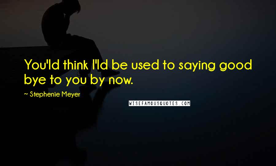 Stephenie Meyer Quotes: You'ld think I'ld be used to saying good bye to you by now.