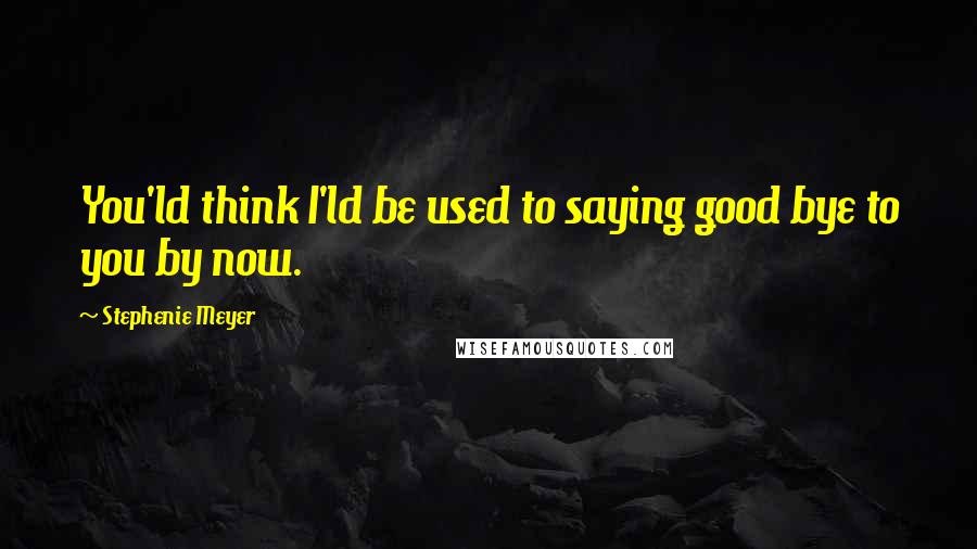 Stephenie Meyer Quotes: You'ld think I'ld be used to saying good bye to you by now.