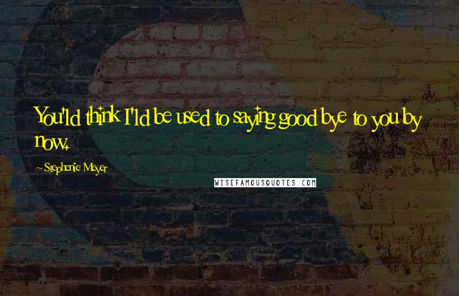 Stephenie Meyer Quotes: You'ld think I'ld be used to saying good bye to you by now.