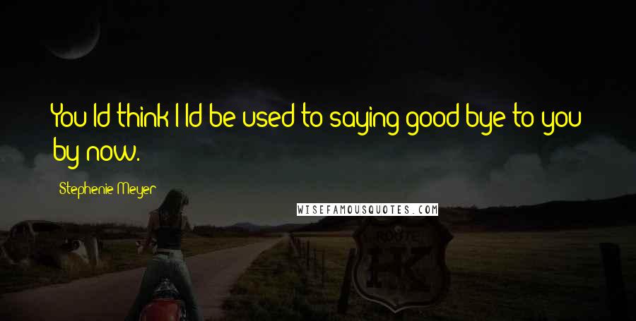 Stephenie Meyer Quotes: You'ld think I'ld be used to saying good bye to you by now.