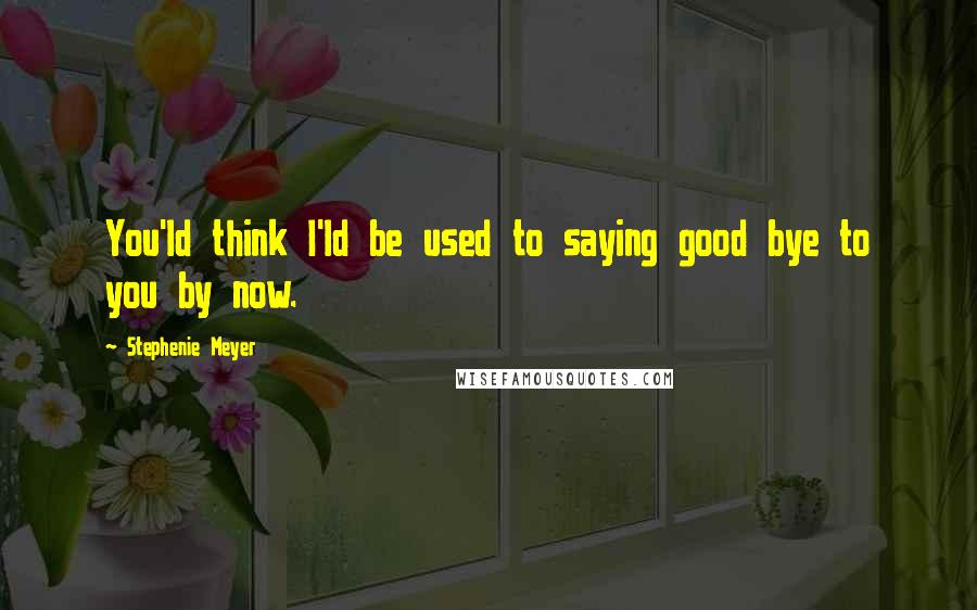 Stephenie Meyer Quotes: You'ld think I'ld be used to saying good bye to you by now.