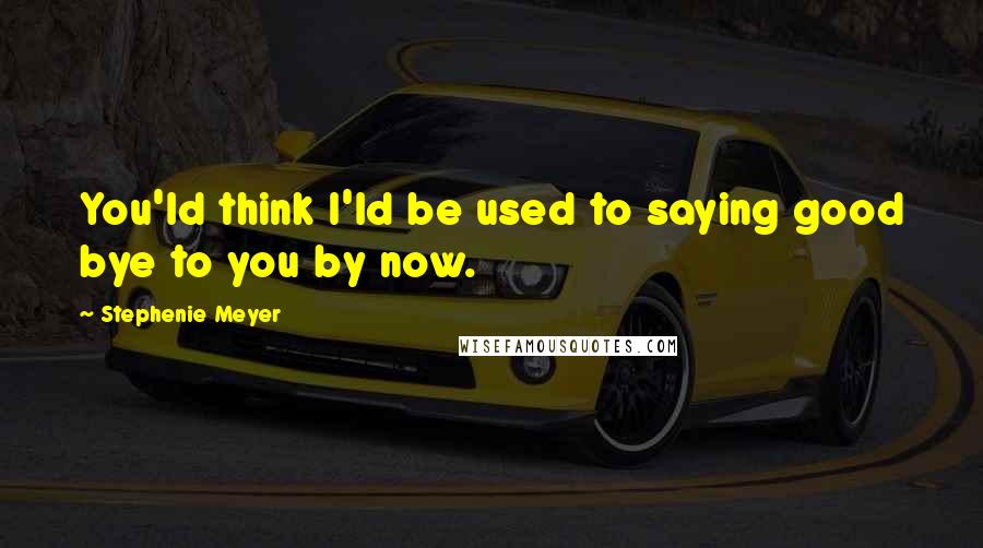 Stephenie Meyer Quotes: You'ld think I'ld be used to saying good bye to you by now.