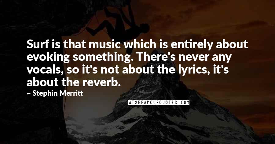 Stephin Merritt Quotes: Surf is that music which is entirely about evoking something. There's never any vocals, so it's not about the lyrics, it's about the reverb.