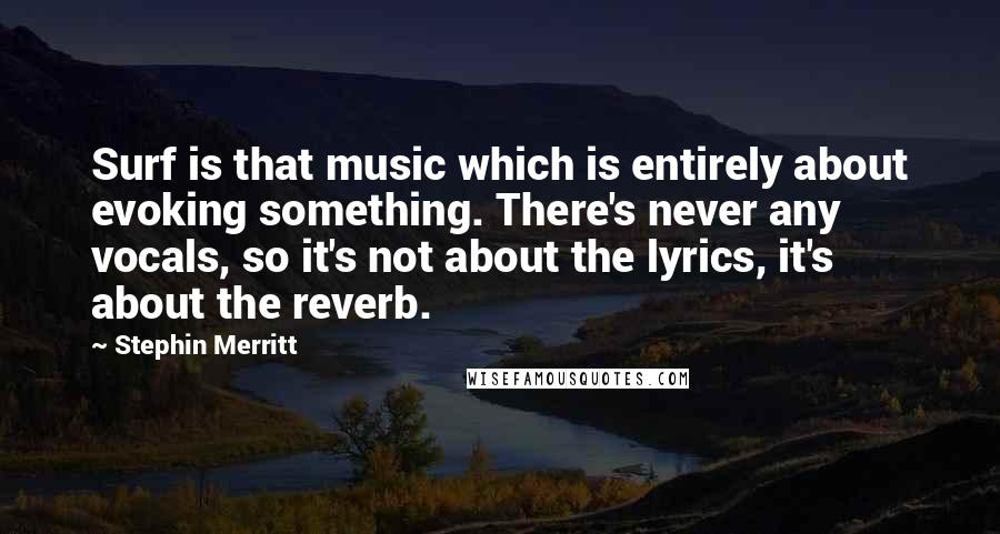 Stephin Merritt Quotes: Surf is that music which is entirely about evoking something. There's never any vocals, so it's not about the lyrics, it's about the reverb.