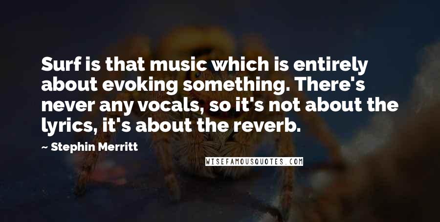 Stephin Merritt Quotes: Surf is that music which is entirely about evoking something. There's never any vocals, so it's not about the lyrics, it's about the reverb.