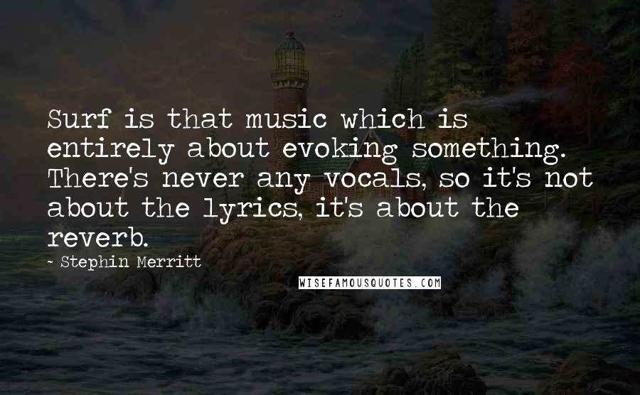 Stephin Merritt Quotes: Surf is that music which is entirely about evoking something. There's never any vocals, so it's not about the lyrics, it's about the reverb.