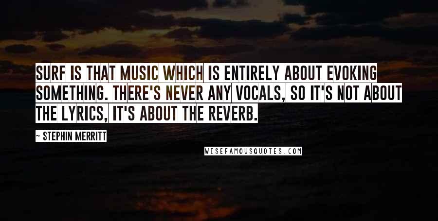 Stephin Merritt Quotes: Surf is that music which is entirely about evoking something. There's never any vocals, so it's not about the lyrics, it's about the reverb.