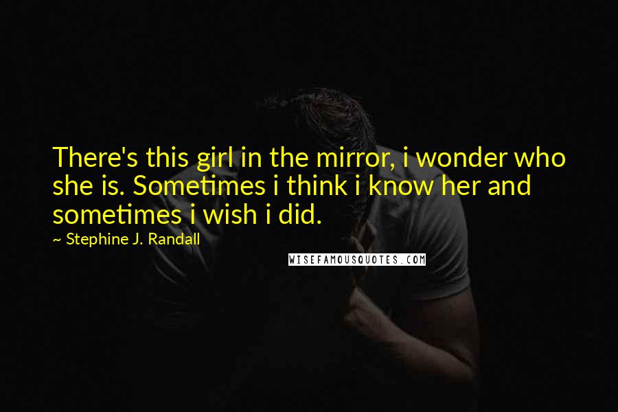 Stephine J. Randall Quotes: There's this girl in the mirror, i wonder who she is. Sometimes i think i know her and sometimes i wish i did.