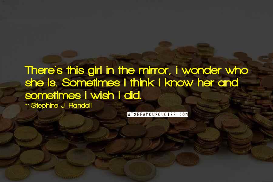 Stephine J. Randall Quotes: There's this girl in the mirror, i wonder who she is. Sometimes i think i know her and sometimes i wish i did.