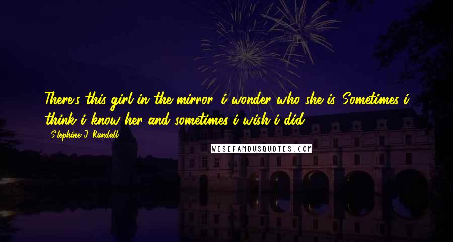 Stephine J. Randall Quotes: There's this girl in the mirror, i wonder who she is. Sometimes i think i know her and sometimes i wish i did.