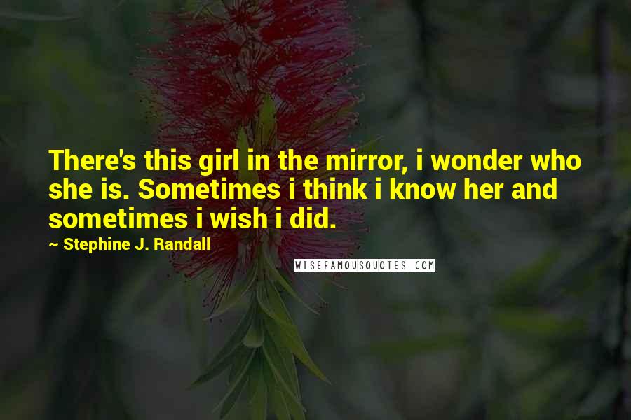 Stephine J. Randall Quotes: There's this girl in the mirror, i wonder who she is. Sometimes i think i know her and sometimes i wish i did.