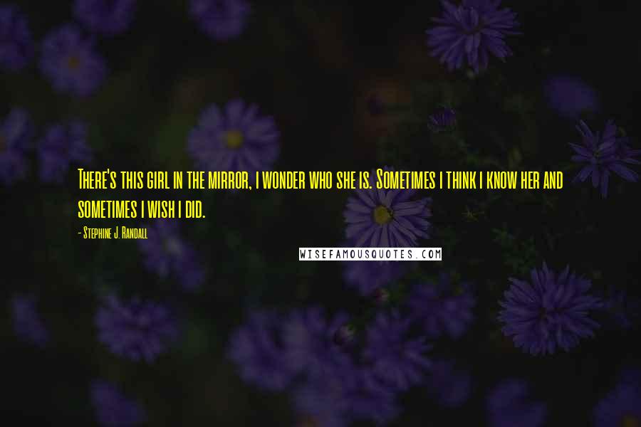 Stephine J. Randall Quotes: There's this girl in the mirror, i wonder who she is. Sometimes i think i know her and sometimes i wish i did.