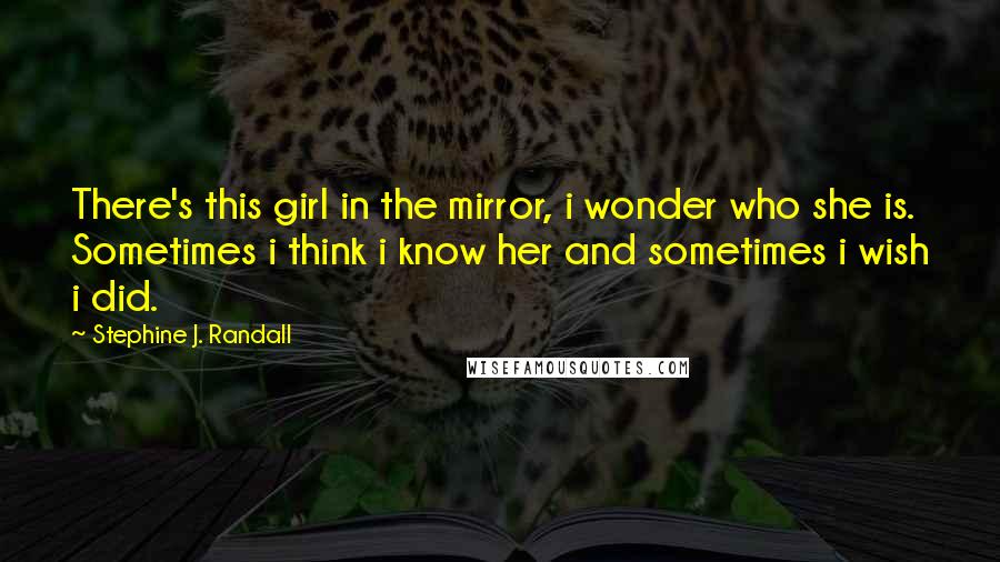 Stephine J. Randall Quotes: There's this girl in the mirror, i wonder who she is. Sometimes i think i know her and sometimes i wish i did.