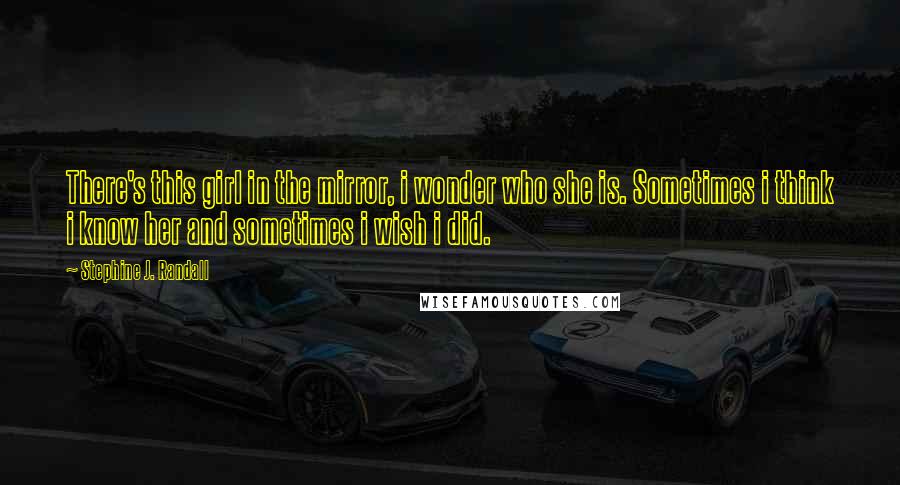 Stephine J. Randall Quotes: There's this girl in the mirror, i wonder who she is. Sometimes i think i know her and sometimes i wish i did.