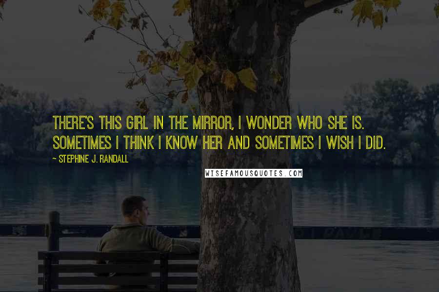 Stephine J. Randall Quotes: There's this girl in the mirror, i wonder who she is. Sometimes i think i know her and sometimes i wish i did.