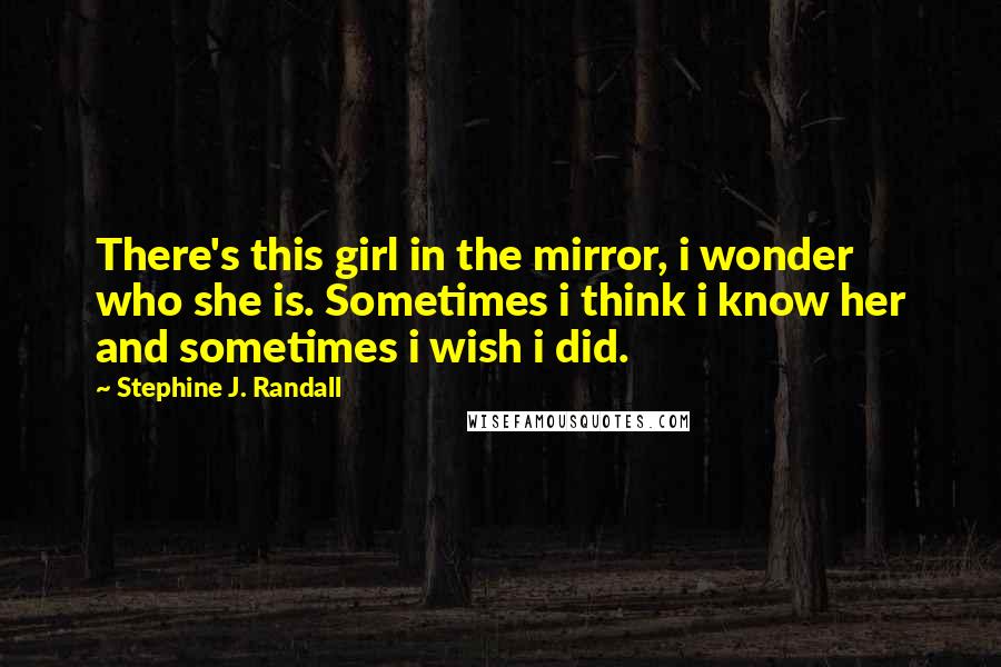 Stephine J. Randall Quotes: There's this girl in the mirror, i wonder who she is. Sometimes i think i know her and sometimes i wish i did.