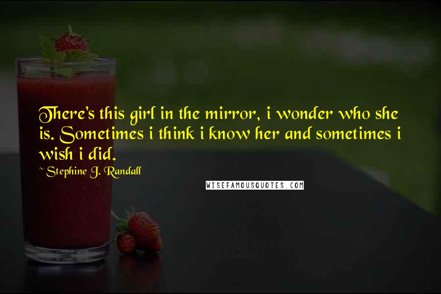 Stephine J. Randall Quotes: There's this girl in the mirror, i wonder who she is. Sometimes i think i know her and sometimes i wish i did.