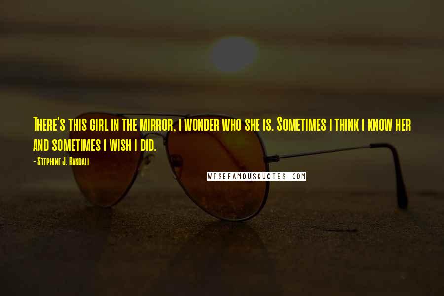 Stephine J. Randall Quotes: There's this girl in the mirror, i wonder who she is. Sometimes i think i know her and sometimes i wish i did.