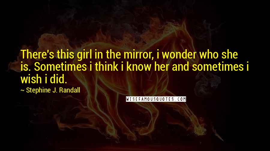 Stephine J. Randall Quotes: There's this girl in the mirror, i wonder who she is. Sometimes i think i know her and sometimes i wish i did.