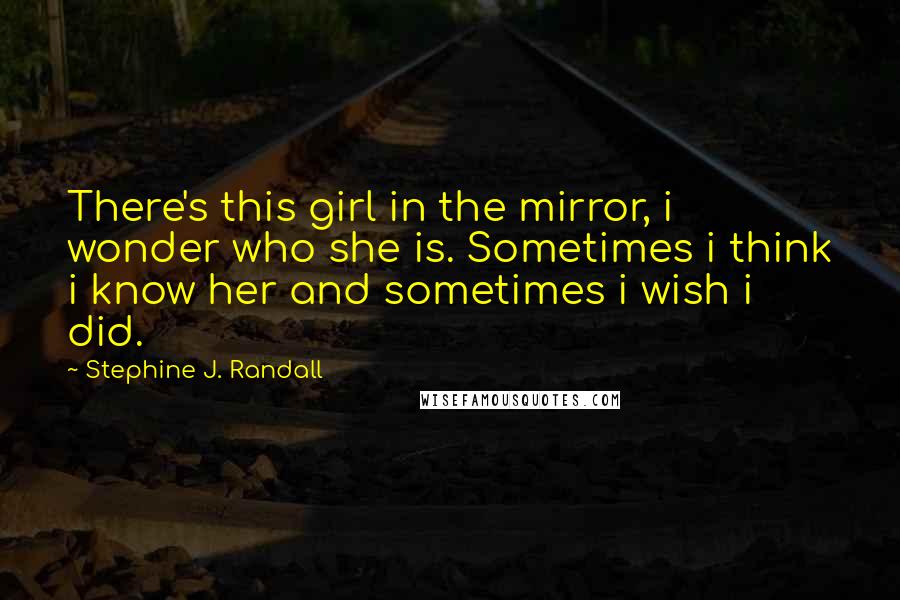 Stephine J. Randall Quotes: There's this girl in the mirror, i wonder who she is. Sometimes i think i know her and sometimes i wish i did.