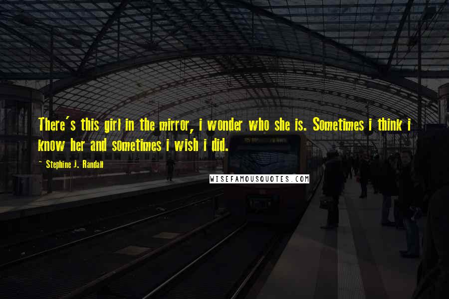 Stephine J. Randall Quotes: There's this girl in the mirror, i wonder who she is. Sometimes i think i know her and sometimes i wish i did.