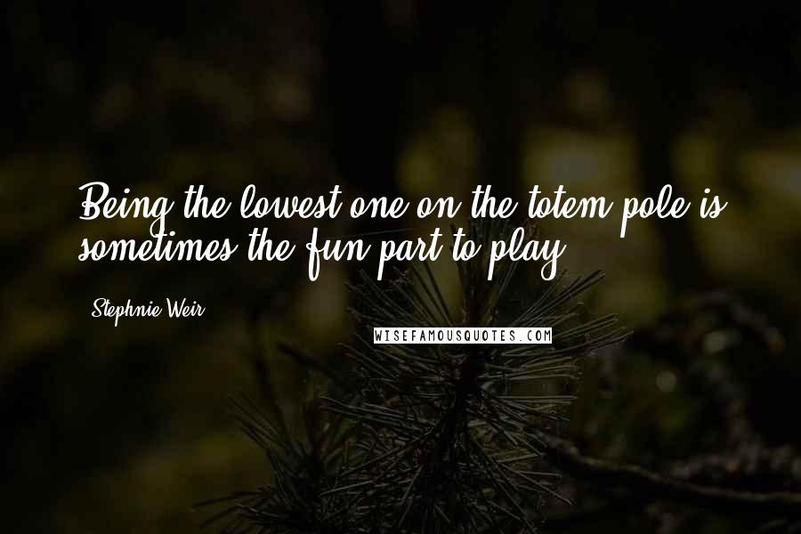 Stephnie Weir Quotes: Being the lowest one on the totem pole is sometimes the fun part to play.