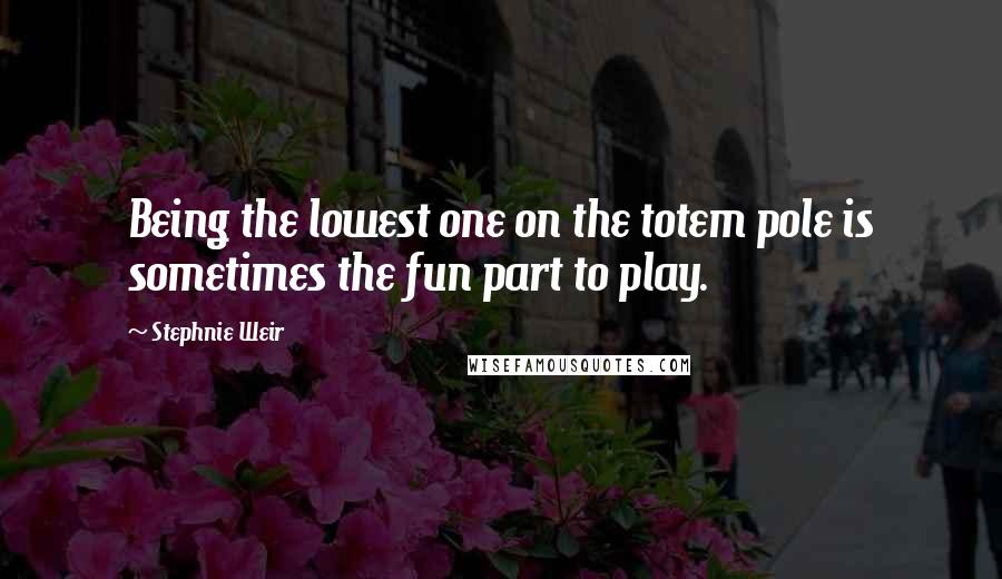 Stephnie Weir Quotes: Being the lowest one on the totem pole is sometimes the fun part to play.