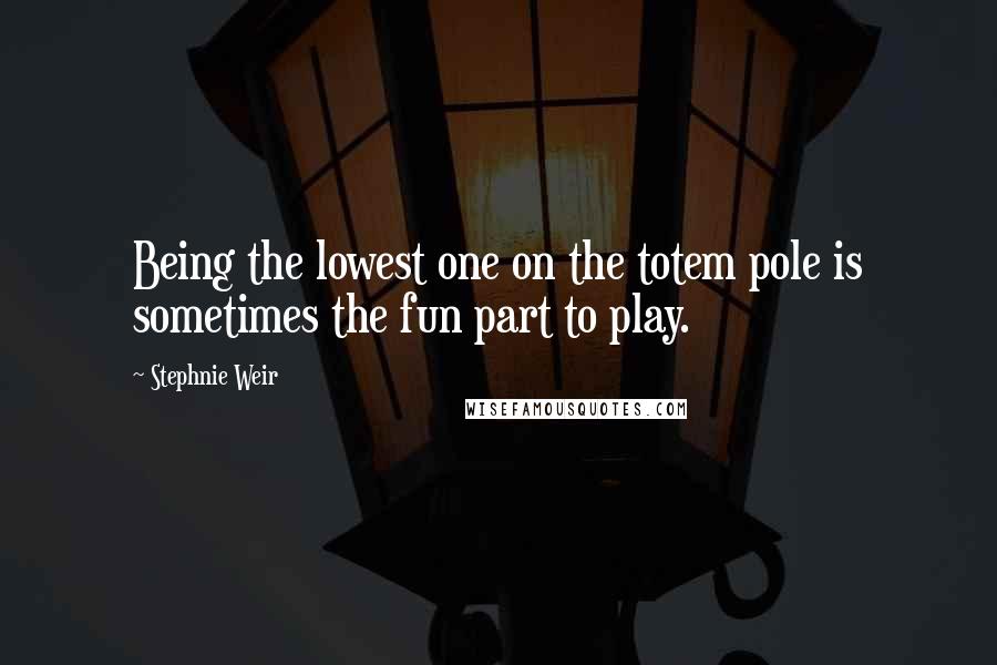 Stephnie Weir Quotes: Being the lowest one on the totem pole is sometimes the fun part to play.