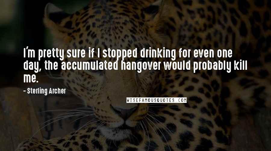 Sterling Archer Quotes: I'm pretty sure if I stopped drinking for even one day, the accumulated hangover would probably kill me.