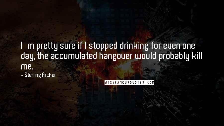 Sterling Archer Quotes: I'm pretty sure if I stopped drinking for even one day, the accumulated hangover would probably kill me.