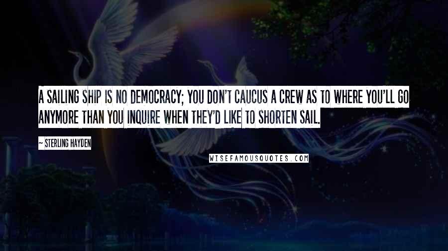 Sterling Hayden Quotes: A sailing ship is no democracy; you don't caucus a crew as to where you'll go anymore than you inquire when they'd like to shorten sail.