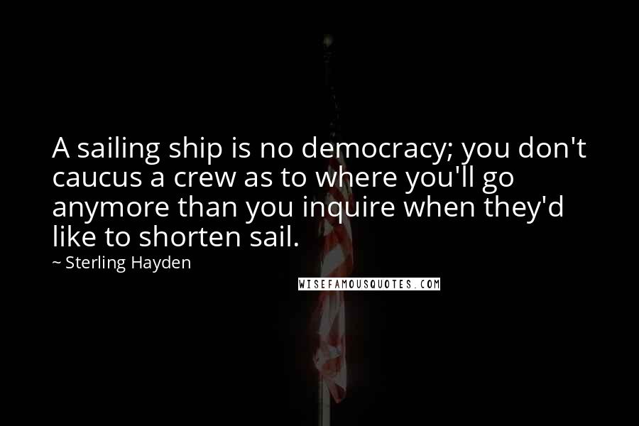 Sterling Hayden Quotes: A sailing ship is no democracy; you don't caucus a crew as to where you'll go anymore than you inquire when they'd like to shorten sail.