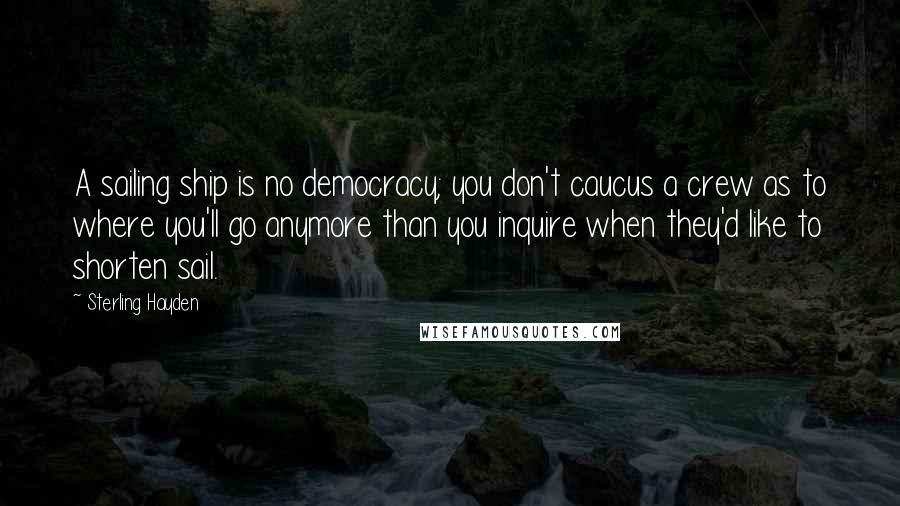 Sterling Hayden Quotes: A sailing ship is no democracy; you don't caucus a crew as to where you'll go anymore than you inquire when they'd like to shorten sail.