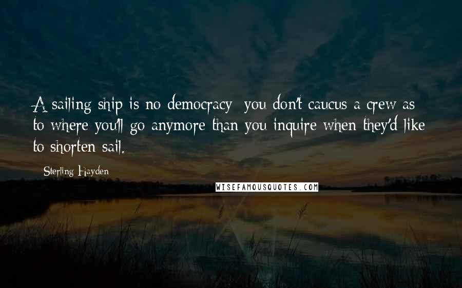 Sterling Hayden Quotes: A sailing ship is no democracy; you don't caucus a crew as to where you'll go anymore than you inquire when they'd like to shorten sail.