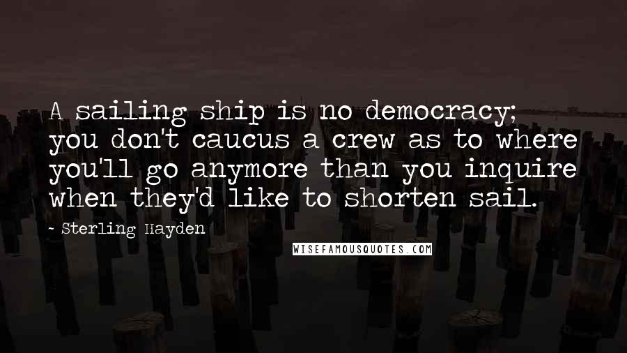 Sterling Hayden Quotes: A sailing ship is no democracy; you don't caucus a crew as to where you'll go anymore than you inquire when they'd like to shorten sail.