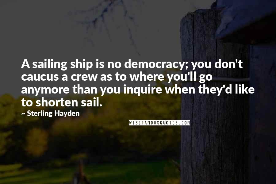 Sterling Hayden Quotes: A sailing ship is no democracy; you don't caucus a crew as to where you'll go anymore than you inquire when they'd like to shorten sail.