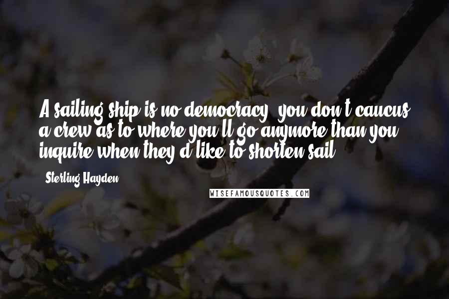 Sterling Hayden Quotes: A sailing ship is no democracy; you don't caucus a crew as to where you'll go anymore than you inquire when they'd like to shorten sail.