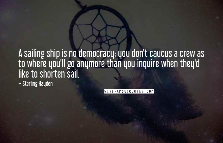 Sterling Hayden Quotes: A sailing ship is no democracy; you don't caucus a crew as to where you'll go anymore than you inquire when they'd like to shorten sail.