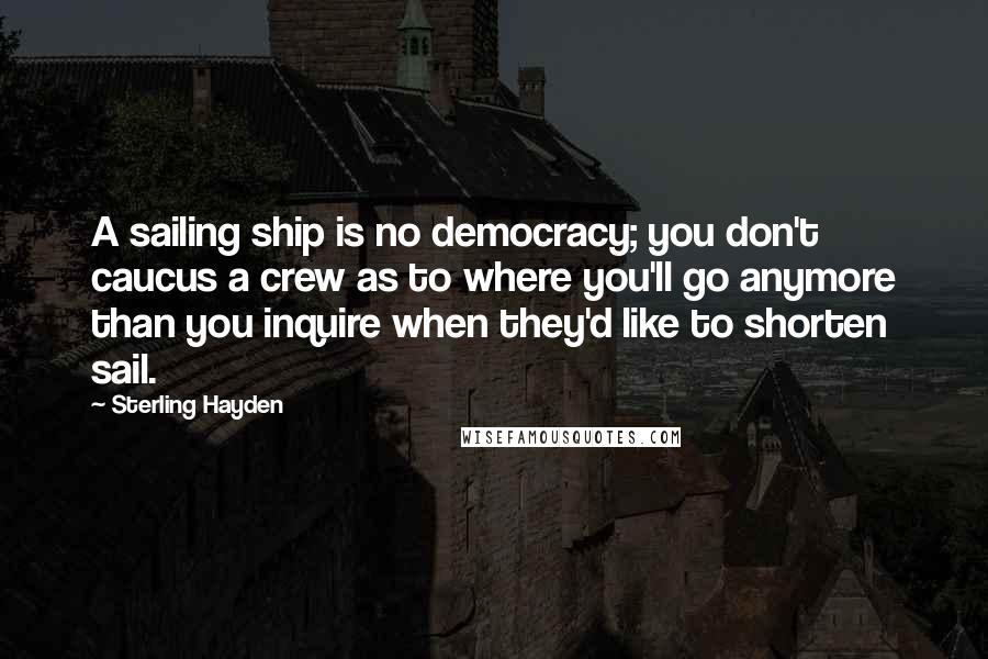 Sterling Hayden Quotes: A sailing ship is no democracy; you don't caucus a crew as to where you'll go anymore than you inquire when they'd like to shorten sail.