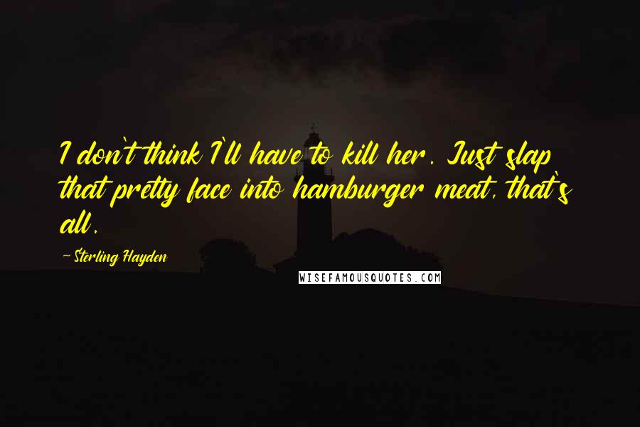 Sterling Hayden Quotes: I don't think I'll have to kill her. Just slap that pretty face into hamburger meat, that's all.