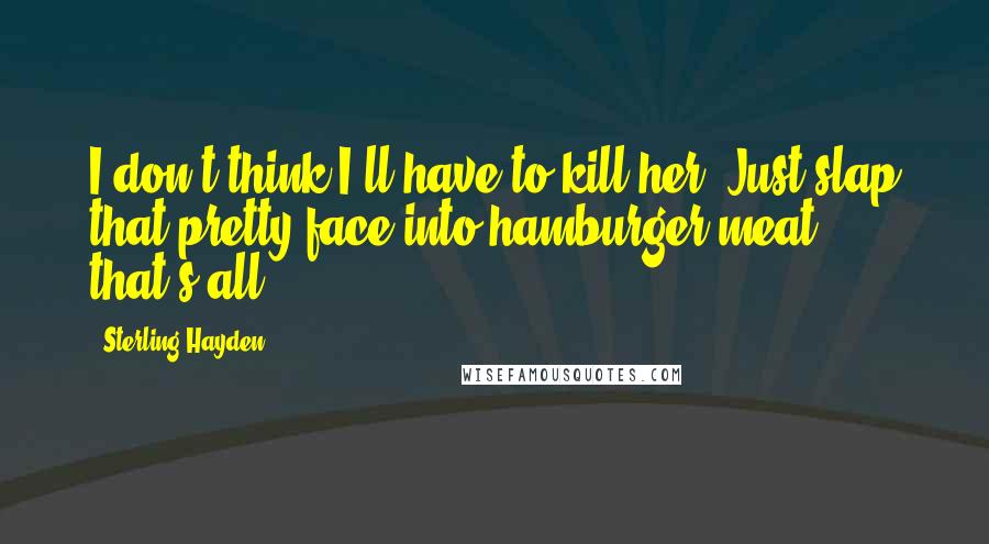 Sterling Hayden Quotes: I don't think I'll have to kill her. Just slap that pretty face into hamburger meat, that's all.